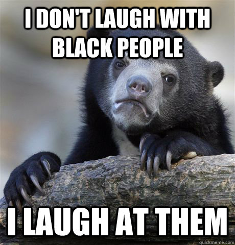 i don't laugh with black people i laugh at them  Confession Bear
