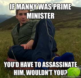 IF MANNY WAS PRIME MINISTER YOU'D HAVE TO ASSASSINATE HIM, WOULDN'T YOU?  