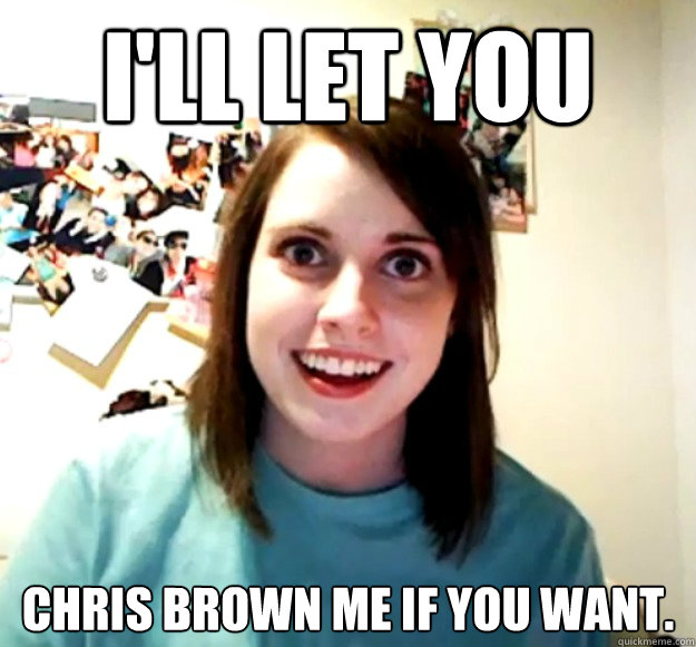 i'll let you chris brown me if you want.  Overly Attached Girlfriend