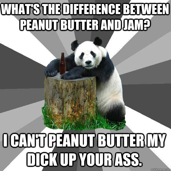 What's the difference between peanut butter and jam? I can't peanut butter my dick up your ass.  Pickup-Line Panda