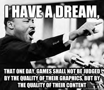 I have a dream,
 That one day, games shall not be judged by the quality of their graphics, but by the quality of their content - I have a dream,
 That one day, games shall not be judged by the quality of their graphics, but by the quality of their content  Martin Luther King Jr.