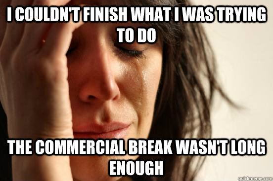 i couldn't finish what i was trying to do the commercial break wasn't long enough  First World Problems