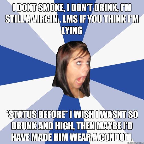 i dont smoke, i don't drink, i'm still a virgin . LMs if you think i'm lying *status before* I wish I wasnt so drunk and high, then maybe I'd have made him wear a condom.  Annoying Facebook Girl