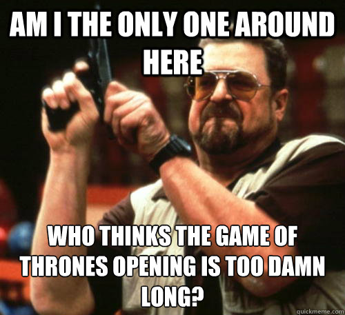 Am i the only one around here who thinks the Game of Thrones opening is too damn long?  Am I The Only One Around Here