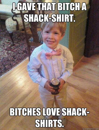 I gave that bitch a shack-shirt. Bitches love shack-shirts.  - I gave that bitch a shack-shirt. Bitches love shack-shirts.   Fraternity 4 year-old