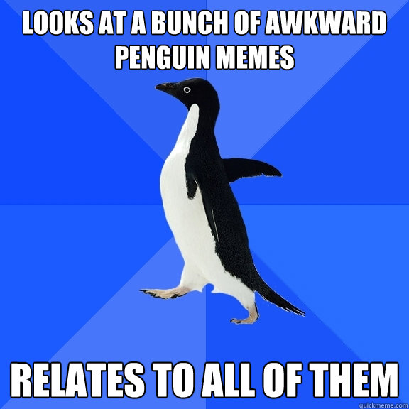 Looks at a bunch of awkward penguin memes relates to all of them  Socially Awkward Penguin