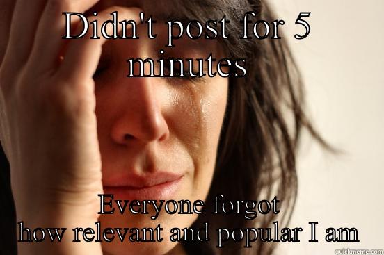 DIDN'T POST FOR 5 MINUTES EVERYONE FORGOT HOW RELEVANT AND POPULAR I AM First World Problems