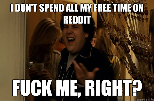 I don't spend all my free time on reddit Fuck Me, Right? - I don't spend all my free time on reddit Fuck Me, Right?  Fuck Me, Right
