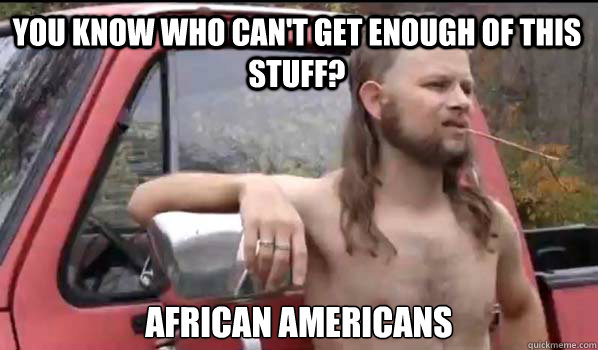 You know who can't get enough of this stuff? african americans  Almost Politically Correct Redneck