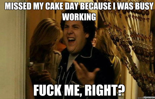 missed my cake day because i was busy working FUCK ME, RIGHT?  fuck me right