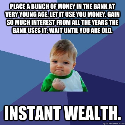 Place a bunch of money in the bank at very young age. Let it use you money. Gain so much interest from all the years the bank uses it. Wait until you are old. Instant wealth.  Success Kid