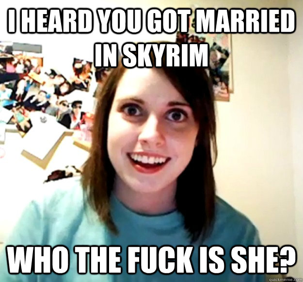 I heard you got married in Skyrim Who the fuck is she?  Overly Attached Girlfriend