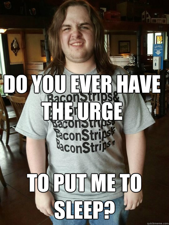 Do you ever have the urge to put me to sleep?  