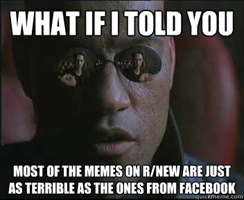 What if I told you most of the memes on r/new are just as terrible as the ones from facebook  Morpheus SC