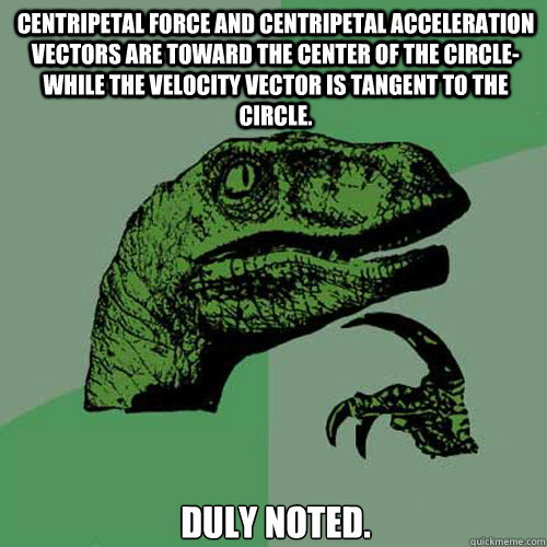 Centripetal force and centripetal acceleration vectors are toward the center of the circle- while the velocity vector is tangent to the circle. Duly noted.  Philosoraptor