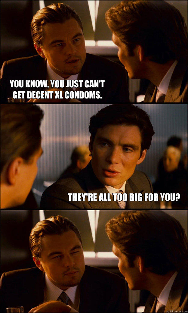 you know, you just can't
get decent XL condoms. they're all too big for you?  Inception