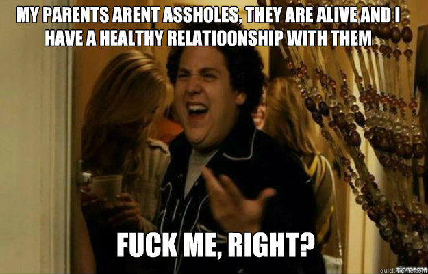 My parents arent assholes, they are alive and i have a healthy relatioonship with them FUCK ME, RIGHT?  fuck me right