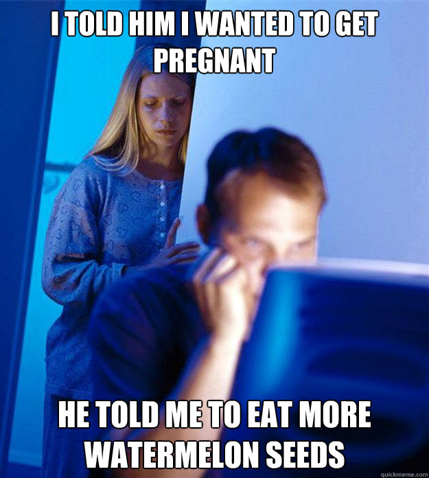 I told him I wanted to get pregnant He told me to eat more watermelon seeds  Redditors Wife