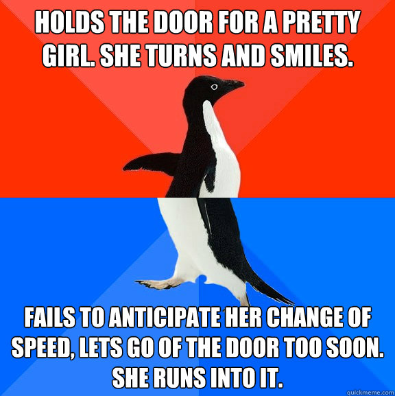 Holds the door for a pretty girl. She turns and smiles. Fails to anticipate her change of speed, lets go of the door too soon. She runs into it.  Socially Awesome Awkward Penguin