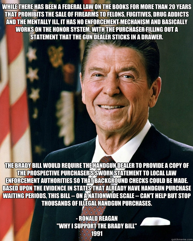 While there has been a Federal law on the books for more than 20 years that prohibits the sale of firearms to felons, fugitives, drug addicts and the mentally ill, it has no enforcement mechanism and basically works on the honor system, with the purchaser - While there has been a Federal law on the books for more than 20 years that prohibits the sale of firearms to felons, fugitives, drug addicts and the mentally ill, it has no enforcement mechanism and basically works on the honor system, with the purchaser  Ronald Reagan Brady Bill Advocate Gun Control