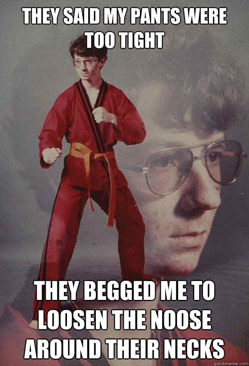 They said my pants were too tight They begged me to loosen the noose around their necks   Karate Kyle