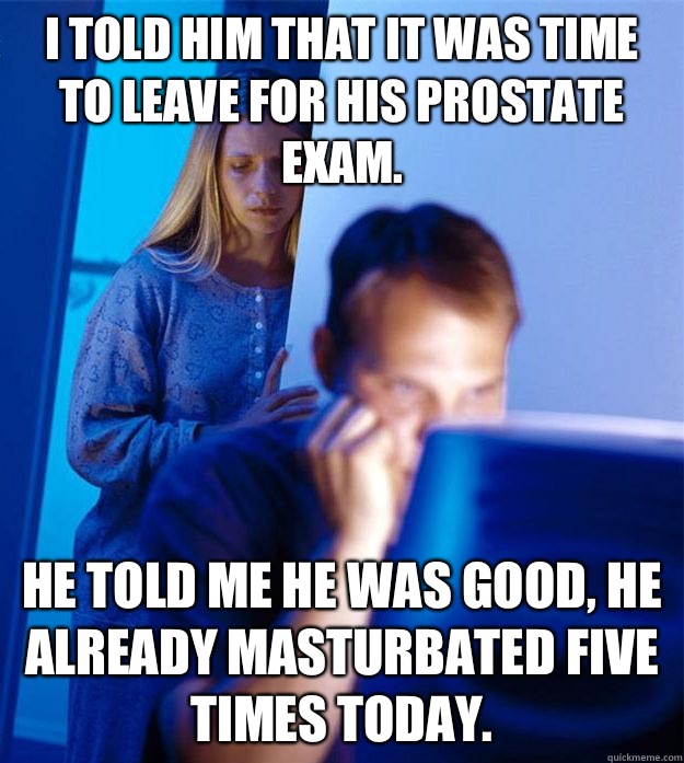 I told him that it was time to leave for his prostate exam.  He told me he was good, he already masturbated five times today.   RedditorsWife