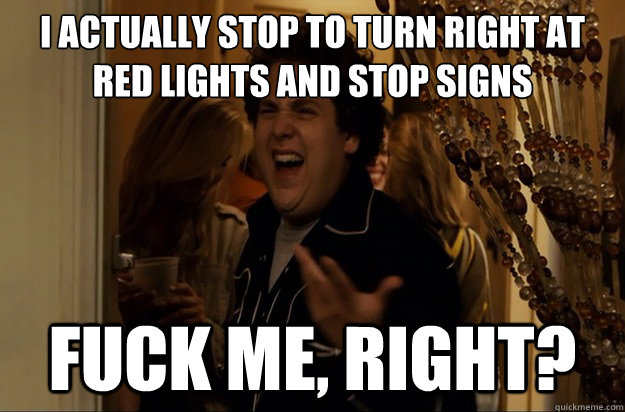 I actually stop to turn right at 
red lights and stop signs Fuck Me, Right? - I actually stop to turn right at 
red lights and stop signs Fuck Me, Right?  Fuck Me, Right