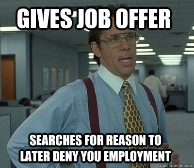 GIVES JOB OFFER SEARCHES FOR REASON TO LATER DENY YOU EMPLOYMENT - GIVES JOB OFFER SEARCHES FOR REASON TO LATER DENY YOU EMPLOYMENT  Bill Lumbergh