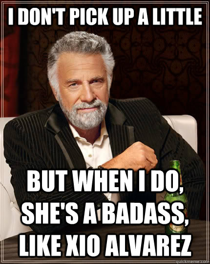 I don't pick up a little but when I do, she's a badass, like Xio Alvarez  The Most Interesting Man In The World