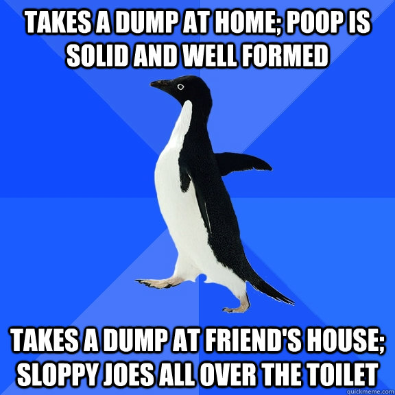 takes a dump at home; poop is solid and well formed takes a dump at friend's house; sloppy joes all over the toilet  Socially Awkward Penguin