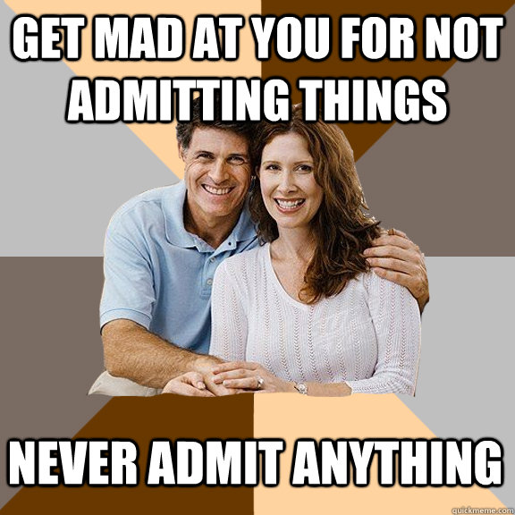Get mad at you for not admitting things Never admit anything  Scumbag Parents