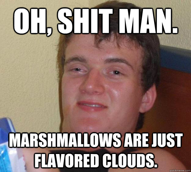 Oh, shit man. Marshmallows are just flavored clouds.  10 Guy