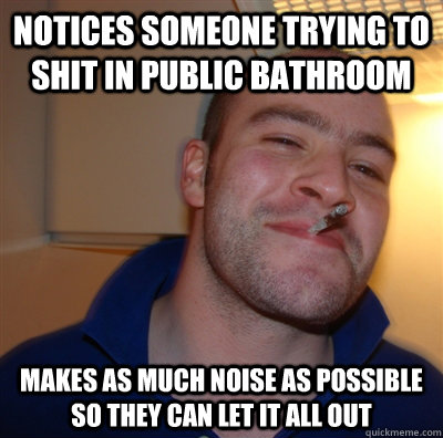 notices someone trying to shit in public bathroom Makes as much noise as possible so they can let it all out  