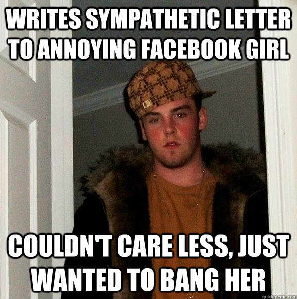 writes sympathetic letter to annoying facebook girl couldn't care less, just wanted to bang her  Scumbag Steve
