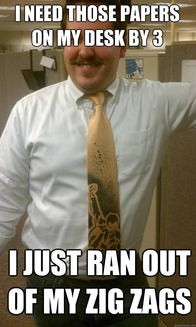 I NEED THOSE PAPERS ON MY DESK BY 3 I JUST RAN OUT OF MY ZIG ZAGS  High Boss