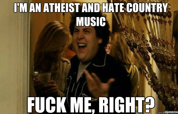 i'm an atheist and hate country music FUCK ME, RIGHT?  fuck me right