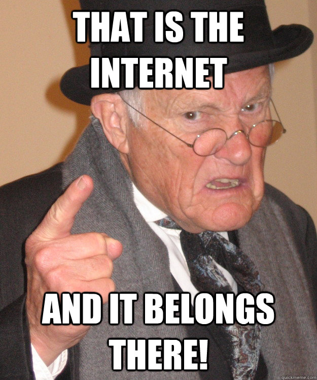 That is the internet and it belongs there!  Angry Old Man