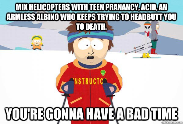 mix helicopters with teen pranancy, acid, an armless albino who keeps trying to headbutt you to death. You're gonna have a bad time  Super Cool Ski Instructor