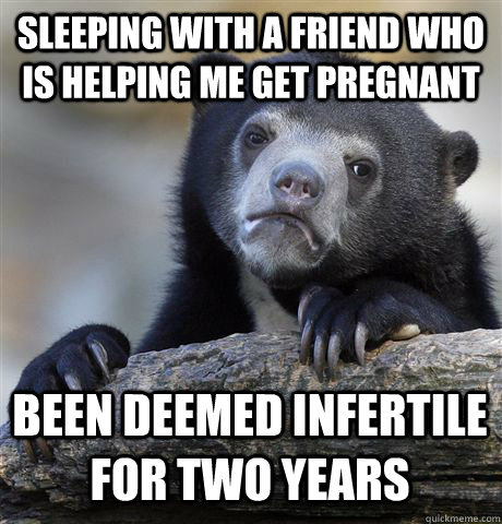SLEEPING WITH A FRIEND WHO IS HELPING ME GET PREGNANT BEEN DEEMED INFERTILE FOR TWO YEARS   Confession Bear