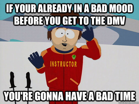 If your already in a bad mood before you get to the DMV you're gonna have a bad time  Youre gonna have a bad time