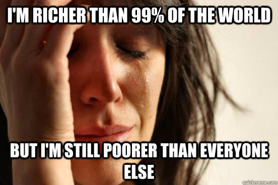 I'm richer than 99% of the world But i'm still poorer than everyone else  First World Problems