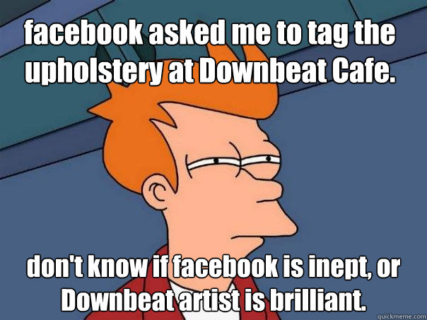 facebook asked me to tag the upholstery at Downbeat Cafe.  don't know if facebook is inept, or Downbeat artist is brilliant.  Futurama Fry