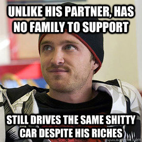 Unlike his partner, Has no family to support still drives the same shitty car despite his riches  