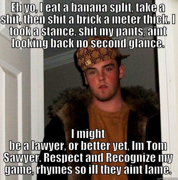 EH YO, I EAT A BANANA SPLIT, TAKE A SHIT, THEN SHIT A BRICK A METER THICK. I TOOK A STANCE, SHIT MY PANTS, AINT LOOKING BACK NO SECOND GLANCE. I MIGHT BE A LAWYER, OR BETTER YET, IM TOM SAWYER. RESPECT AND RECOGNIZE MY GAME, RHYMES SO ILL THEY AINT LAME. Scumbag Steve