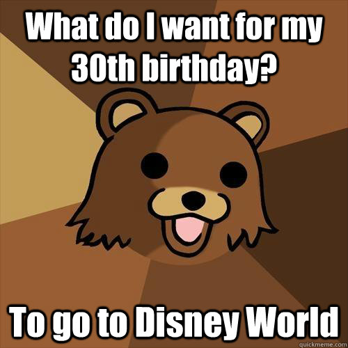 What do I want for my 30th birthday? To go to Disney World - What do I want for my 30th birthday? To go to Disney World  Pedobear