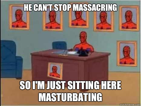 He can't stop massacring So I'm just sitting here masturbating  