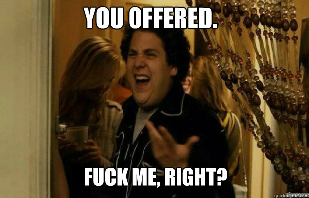 You offered. FUCK ME, RIGHT?  fuck me right