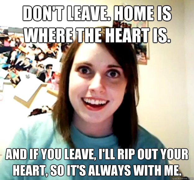 Don't leave. Home is where the heart is. And if you leave, i'll rip out your heart, so it's always with me.  Overly Attached Girlfriend