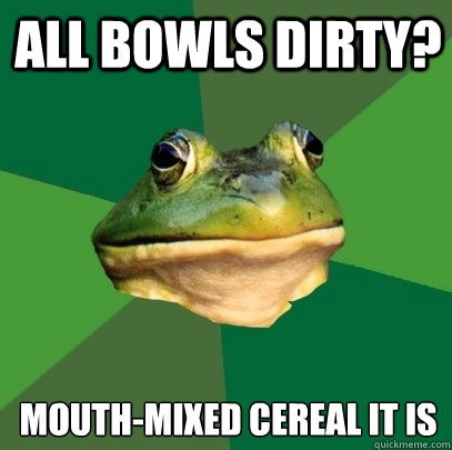 All Bowls dirty? mouth-mixed cereal it is  Foul Bachelor Frog