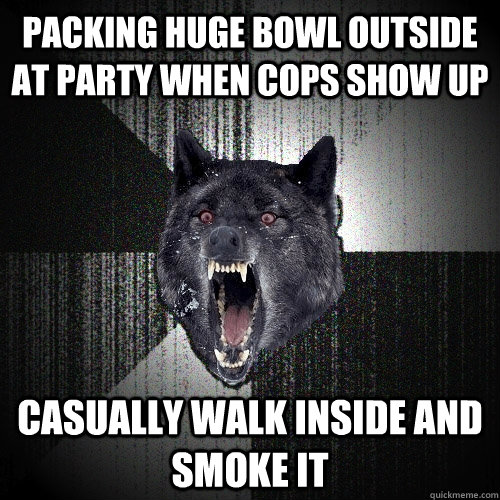 packing huge bowl outside at party when cops show up casually walk inside and smoke it  Insanity Wolf